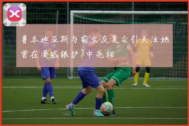 鲁本迪亚斯与前女友复合引关注她曾在漫威银护3中亮相