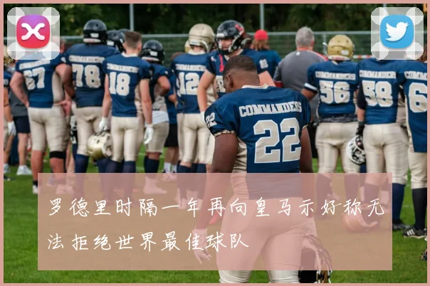 罗德里时隔一年再向皇马示好称无法拒绝世界最佳球队