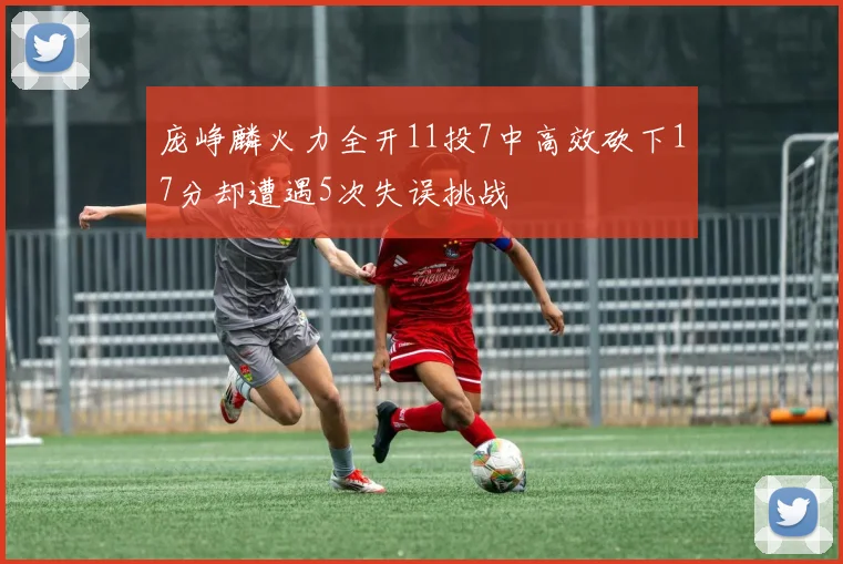 庞峥麟火力全开11投7中高效砍下17分却遭遇5次失误挑战