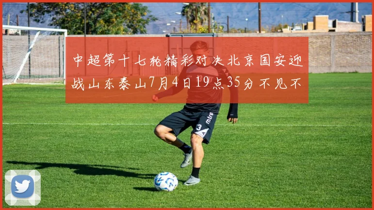 中超第十七轮精彩对决北京国安迎战山东泰山7月4日19点35分不见不散