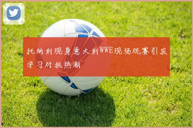 托纳利现身意大利WWE现场观赛引发学习对抗热潮