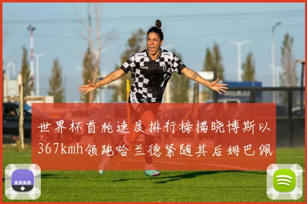 世界杯首轮速度排行榜揭晓博斯以367kmh领跑哈兰德紧随其后姆巴佩位列第九