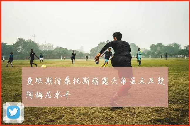 曼联期待桑托斯崭露头角虽未及楚阿梅尼水平