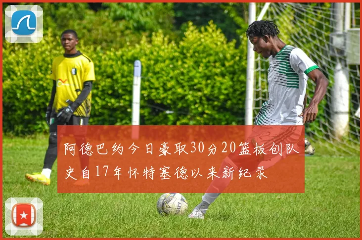 阿德巴约今日豪取30分20篮板创队史自17年怀特塞德以来新纪录