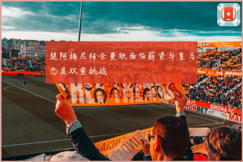 楚阿梅尼转会曼联面临薪资与皇马态度双重挑战