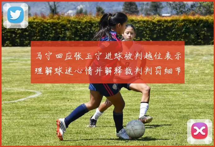 马宁回应张玉宁进球被判越位表示理解球迷心情并解释裁判判罚细节