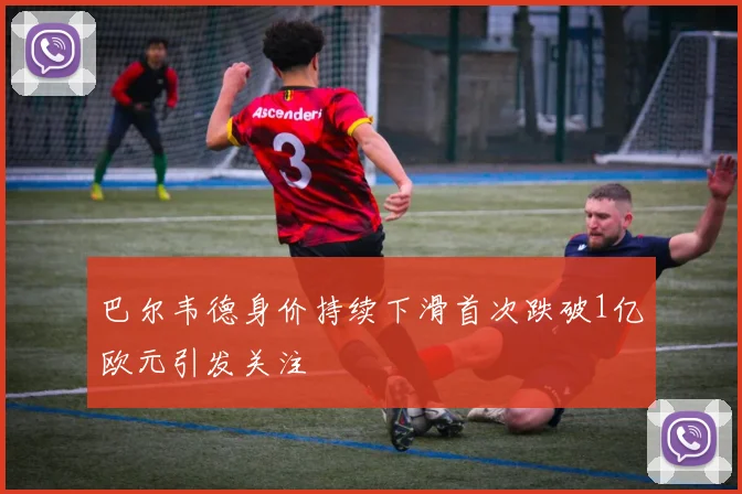 巴尔韦德身价持续下滑首次跌破1亿欧元引发关注