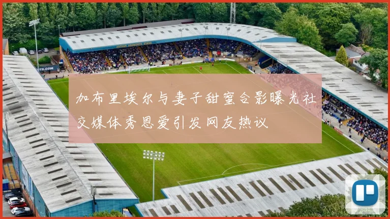加布里埃尔与妻子甜蜜合影曝光社交媒体秀恩爱引发网友热议