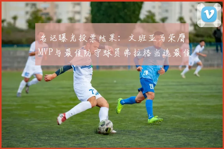 名记曝光投票结果：文班亚马荣膺MVP与最佳防守球员弗拉格当选最佳新秀