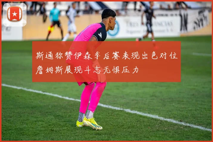 斯通称赞伊森季后赛表现出色对位詹姆斯展现斗志无惧压力