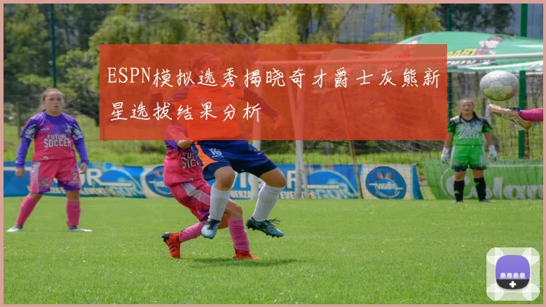 ESPN模拟选秀揭晓奇才爵士灰熊新星选拔结果分析