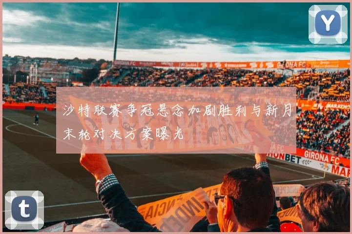 沙特联赛争冠悬念加剧胜利与新月末轮对决方案曝光