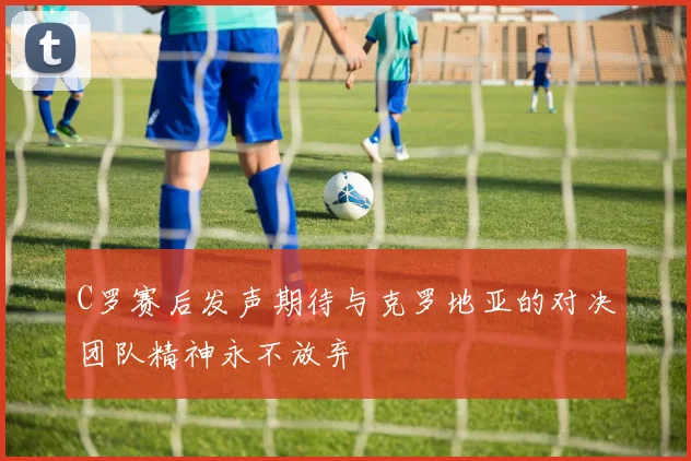 C罗赛后发声期待与克罗地亚的对决团队精神永不放弃