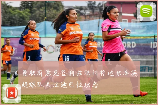 曼联有意免签利兹联门将达尔洛英超球队关注迪巴拉动态
