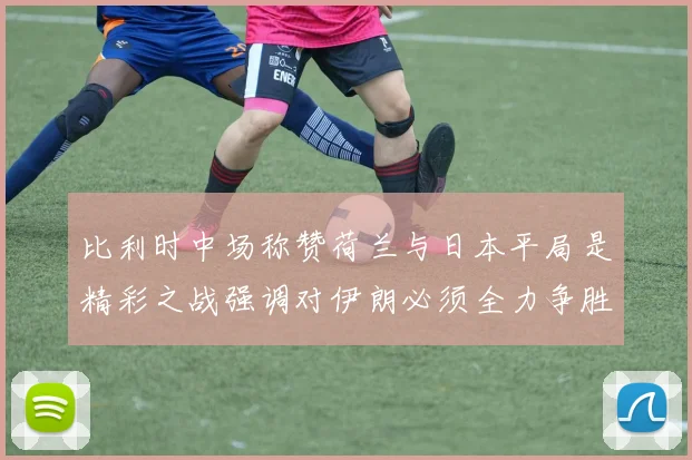 比利时中场称赞荷兰与日本平局是精彩之战强调对伊朗必须全力争胜