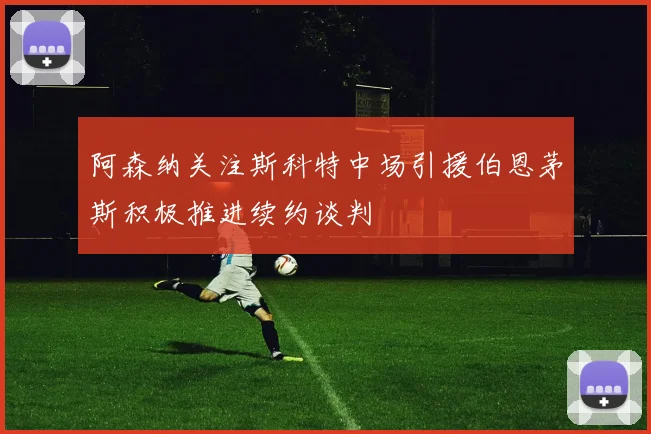 阿森纳关注斯科特中场引援伯恩茅斯积极推进续约谈判