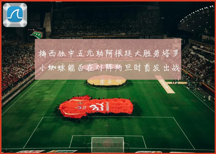 梅西独中五元助阿根廷大胜劳塔罗小蜘蛛能否在对阵约旦时首发出战