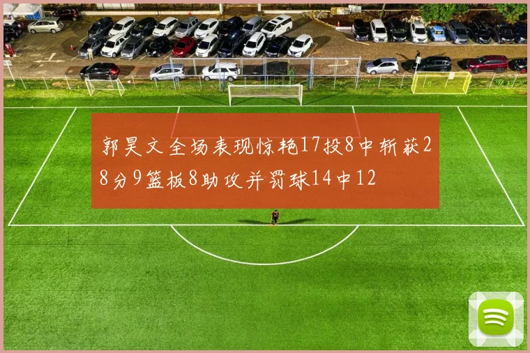 郭昊文全场表现惊艳17投8中斩获28分9篮板8助攻并罚球14中12