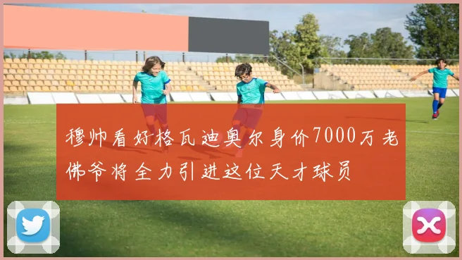 穆帅看好格瓦迪奥尔身价7000万老佛爷将全力引进这位天才球员