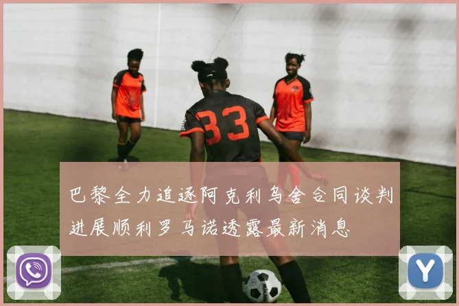 巴黎全力追逐阿克利乌舍合同谈判进展顺利罗马诺透露最新消息