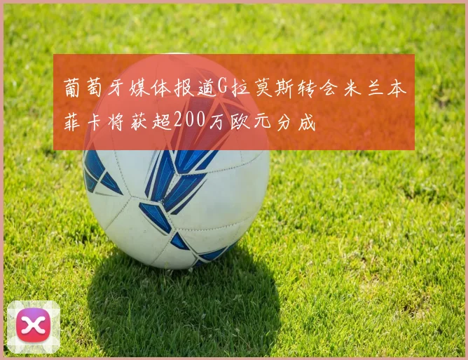 葡萄牙媒体报道G拉莫斯转会米兰本菲卡将获超200万欧元分成