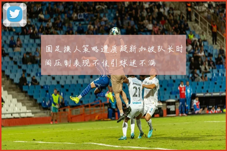 国足换人策略遭质疑新加坡队长时间压制表现不佳引球迷不满