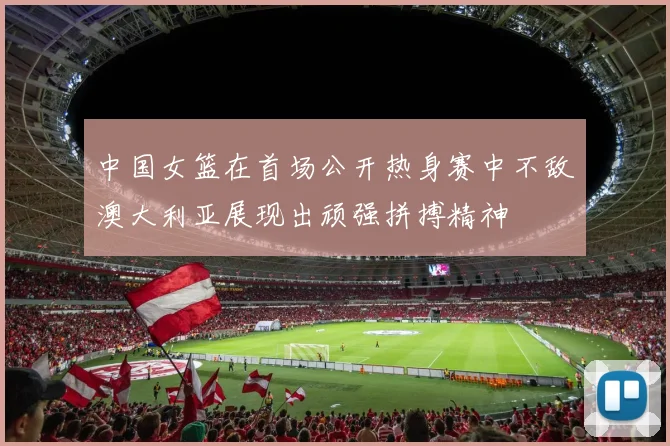 中国女篮在首场公开热身赛中不敌澳大利亚展现出顽强拼搏精神