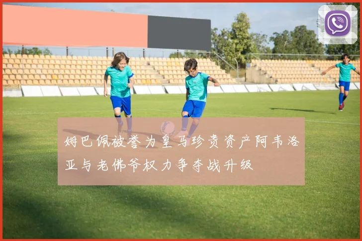 姆巴佩被誉为皇马珍贵资产阿韦洛亚与老佛爷权力争夺战升级